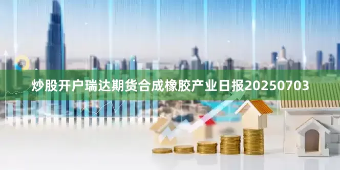 炒股开户瑞达期货合成橡胶产业日报20250703
