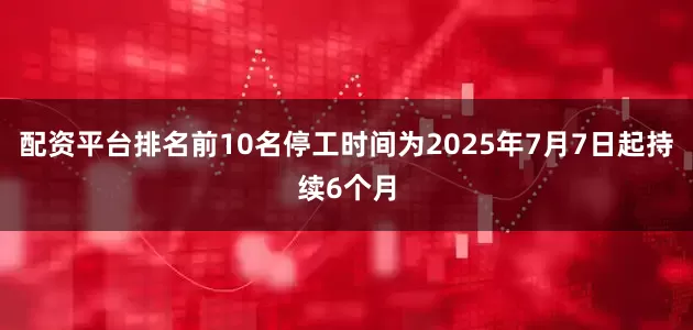 配资平台排名前10名停工时间为2025年7月7日起持续6个月