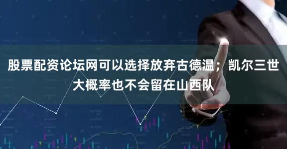股票配资论坛网可以选择放弃古德温；凯尔三世大概率也不会留在山西队