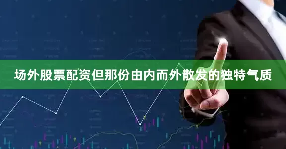 场外股票配资但那份由内而外散发的独特气质