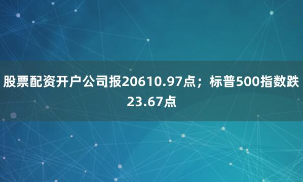 股票配资开户公司报20610.97点；标普500指数跌23.67点