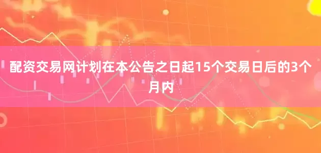 配资交易网计划在本公告之日起15个交易日后的3个月内
