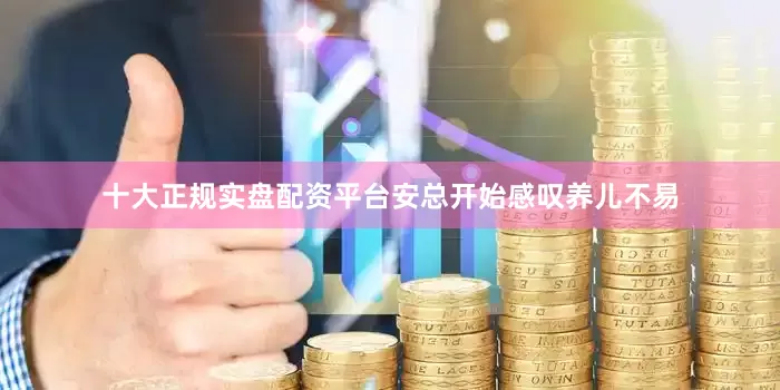 十大正规实盘配资平台安总开始感叹养儿不易
