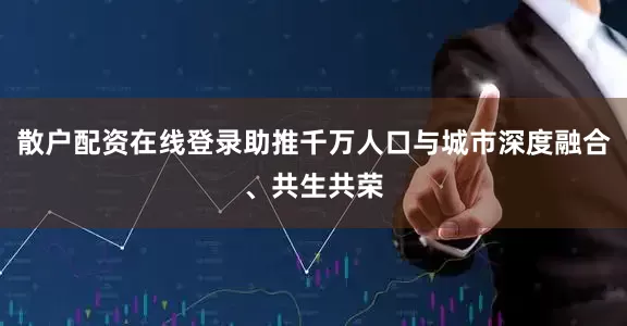 散户配资在线登录助推千万人口与城市深度融合、共生共荣