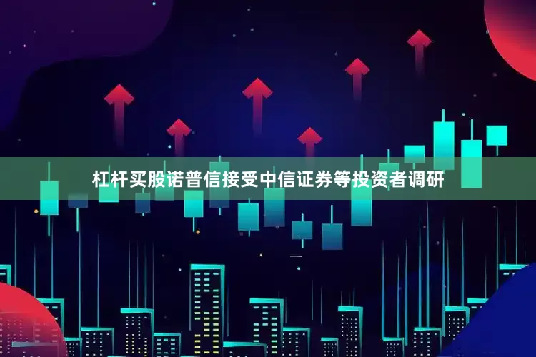 杠杆买股诺普信接受中信证券等投资者调研