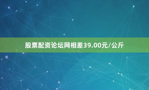 股票配资论坛网相差39.00元/公斤