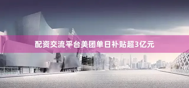 配资交流平台美团单日补贴超3亿元