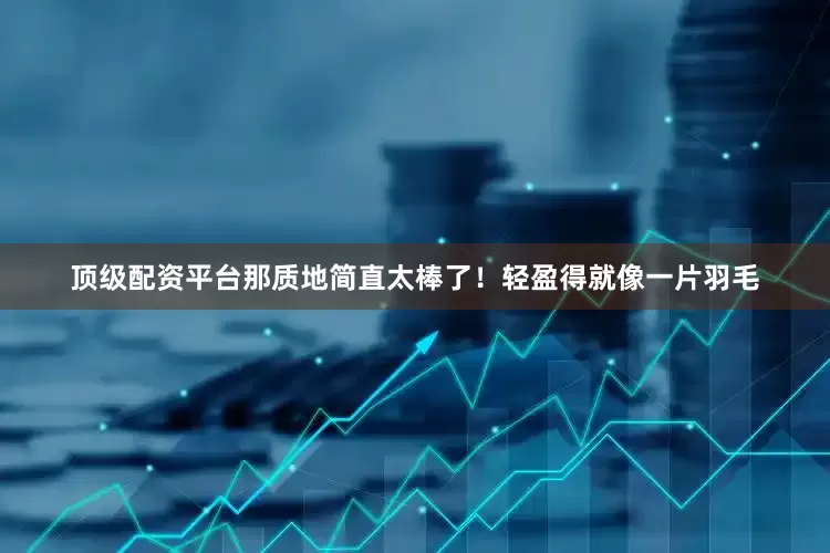 顶级配资平台那质地简直太棒了！轻盈得就像一片羽毛