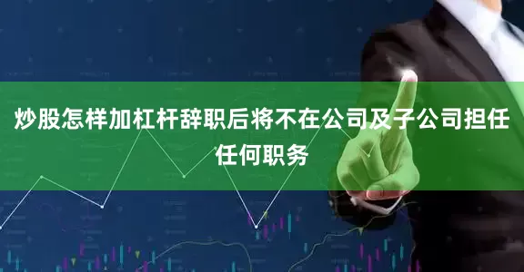炒股怎样加杠杆辞职后将不在公司及子公司担任任何职务