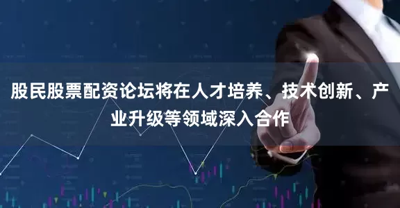 股民股票配资论坛将在人才培养、技术创新、产业升级等领域深入合作